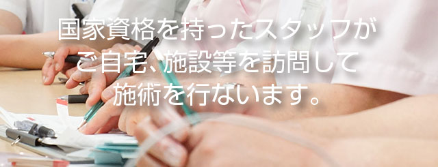 国家資格を持ったスタッフが　ご自宅、施設等を訪問して施術を行います。